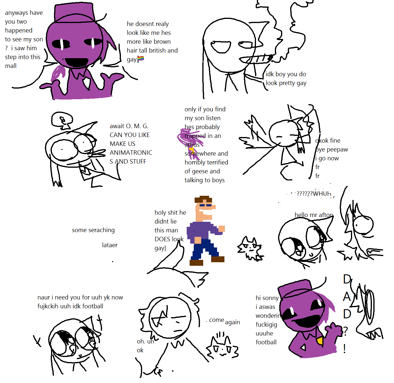 Purple Guy asks Outchi if they had seen his gay british son, who he believes to be around the mall somewhere. Outchi smokes a fat one and says that purple guy looks like the real gay little fellow. However, not much longer after that they realise he can very much help them with their 'feddy fazbear' endeavours. he agrees to this on the circumstance that they find his son. Outchi find him, seeming shocked at such a creature approaching him, and they tell him the following. 'naur i need you for uuh yknow now fujckingh uuh idk football'. Micheal Afton is convinced, but even more shocked at the sight of his father, the 'Ourple boy'. Truley, terror seeps through his eyes.