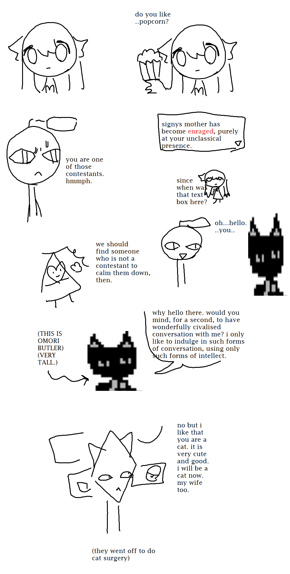 Outchi attempt to satiate Signys mother with popcorn. They are not amused, considering Outchis presence as unclassical and tactless. They decide to find someone who is not a contestant in order to calm them down. They opt for the Cat Butler from Omori, who requests to engage in a respectful and civil conversation with the parents. Although the father is disinterested in the civilized discussion, they are endeared to the Cat Butler for their sheer cat nature. They love these prospects so much that they and their wife go off to cat surgery to truly, become kity.